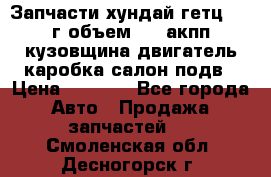 Запчасти хундай гетц 2010г объем 1.6 акпп кузовщина двигатель каробка салон подв › Цена ­ 1 000 - Все города Авто » Продажа запчастей   . Смоленская обл.,Десногорск г.